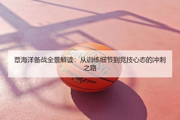覃海洋备战全景解读：从训练细节到竞技心态的冲刺之路