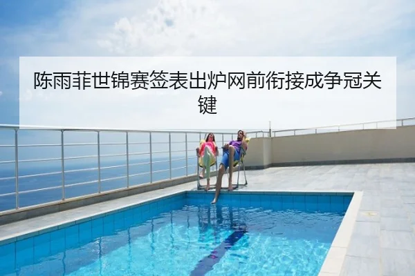 陈雨菲世锦赛签表出炉网前衔接成争冠关键
