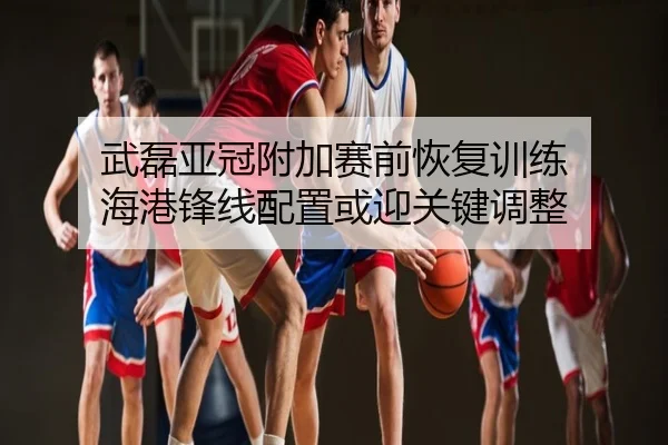 武磊亚冠附加赛前恢复训练 海港锋线配置或迎关键调整