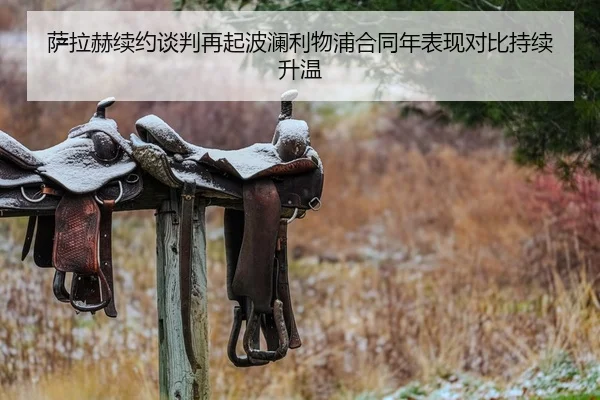 萨拉赫续约谈判再起波澜利物浦合同年表现对比持续升温